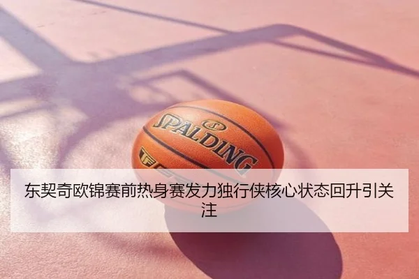 东契奇欧锦赛前热身赛发力独行侠核心状态回升引关注