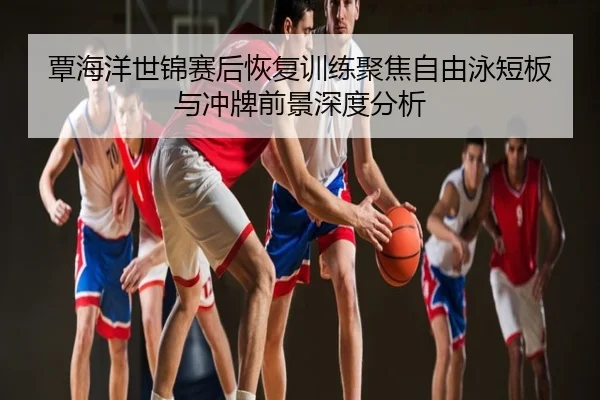 覃海洋世锦赛后恢复训练聚焦自由泳短板与冲牌前景深度分析