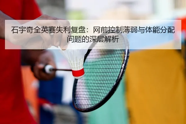 石宇奇全英赛失利复盘：网前控制薄弱与体能分配问题的深层解析