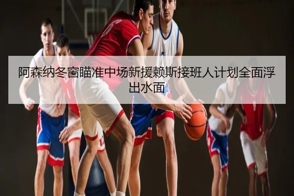 阿森纳冬窗瞄准中场新援赖斯接班人计划全面浮出水面